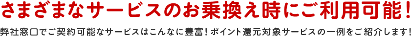 さまざまなサービスのお乗換え時にご利用可能！弊社窓口でご契約可能なサービスはこんなに豊富！ポイント還元対象サービスの一例をご紹介します！