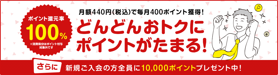 ポイント還元率 100% 月額400円でそのまま毎月400ポイント獲得! どんどんおトクに ポイントがたまる! さらに新規ご入会の方全員に10,000ポイントプレゼント中!