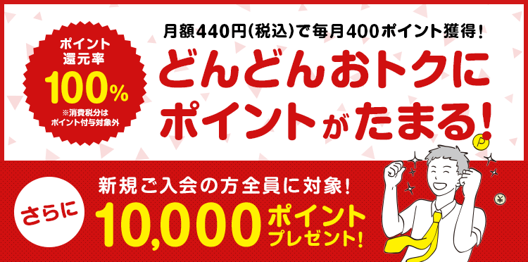 ポイント還元率 100% 月額400円でそのまま毎月400ポイント獲得! どんどんおトクに ポイントがたまる! さらに新規ご入会の方全員に10,000ポイントプレゼント中!